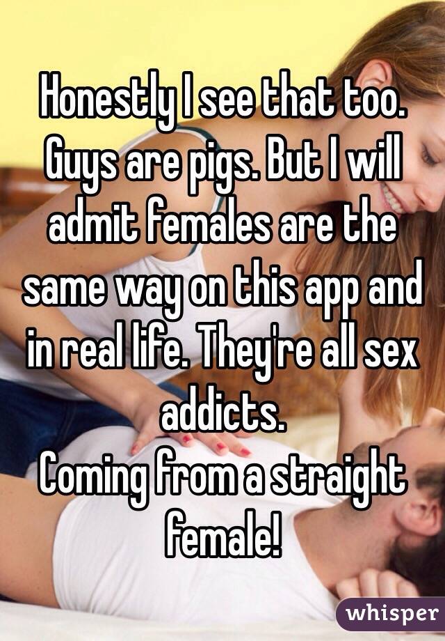 Honestly I see that too. Guys are pigs. But I will admit females are the same way on this app and in real life. They're all sex addicts.
Coming from a straight female!