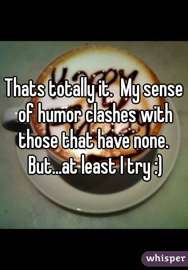 Thats totally it.  My sense of humor clashes with those that have none.  But...at least I try :)