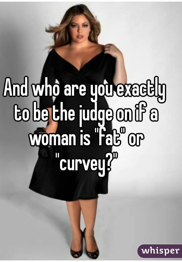 And who are you exactly to be the judge on if a woman is "fat" or "curvey?"