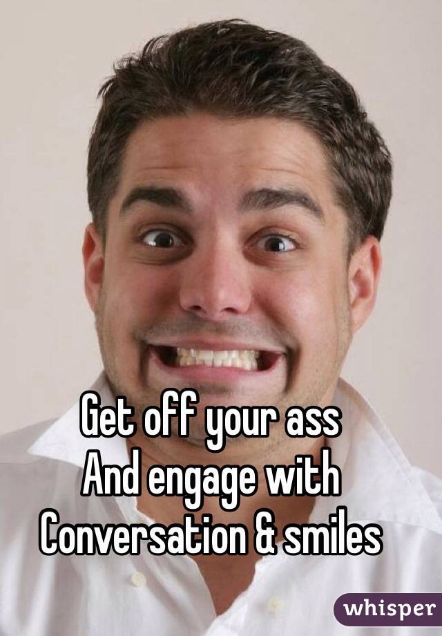 Get off your ass
And engage with
Conversation & smiles