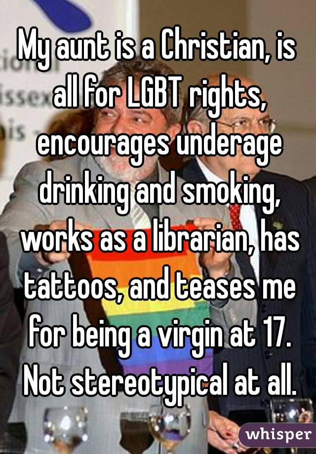 My aunt is a Christian, is all for LGBT rights, encourages underage drinking and smoking, works as a librarian, has tattoos, and teases me for being a virgin at 17. Not stereotypical at all.