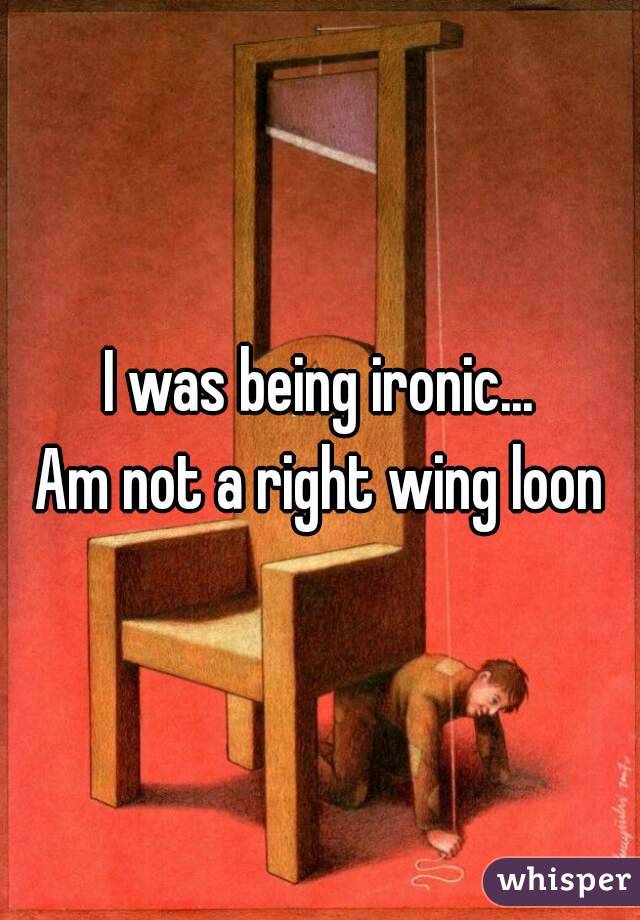 I was being ironic...
Am not a right wing loon