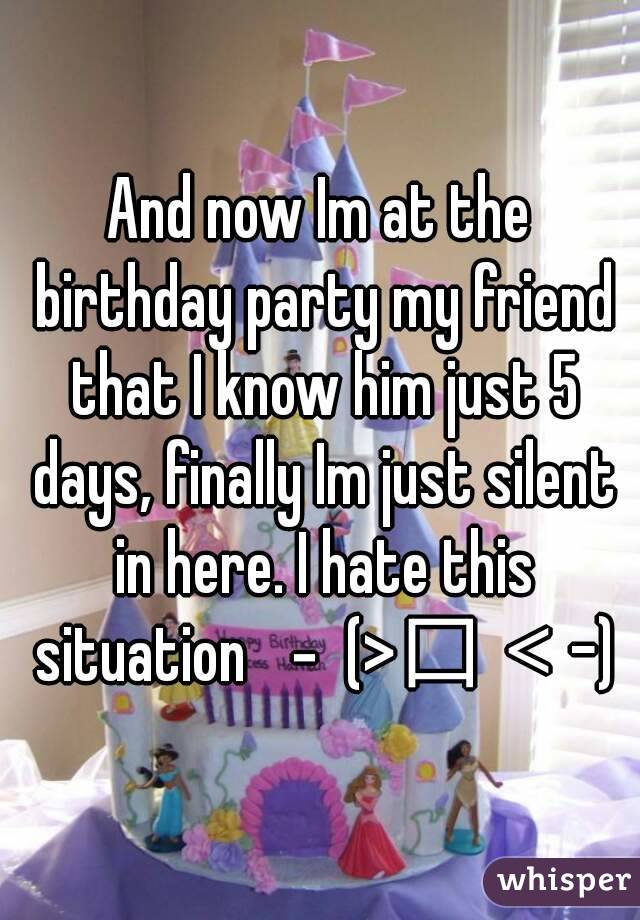 And now Im at the birthday party my friend that I know him just 5 days, finally Im just silent in here. I hate this situation －(>口＜-)