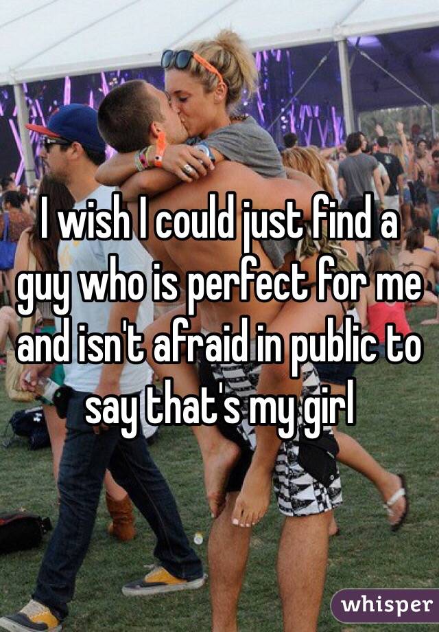I wish I could just find a guy who is perfect for me and isn't afraid in public to say that's my girl 