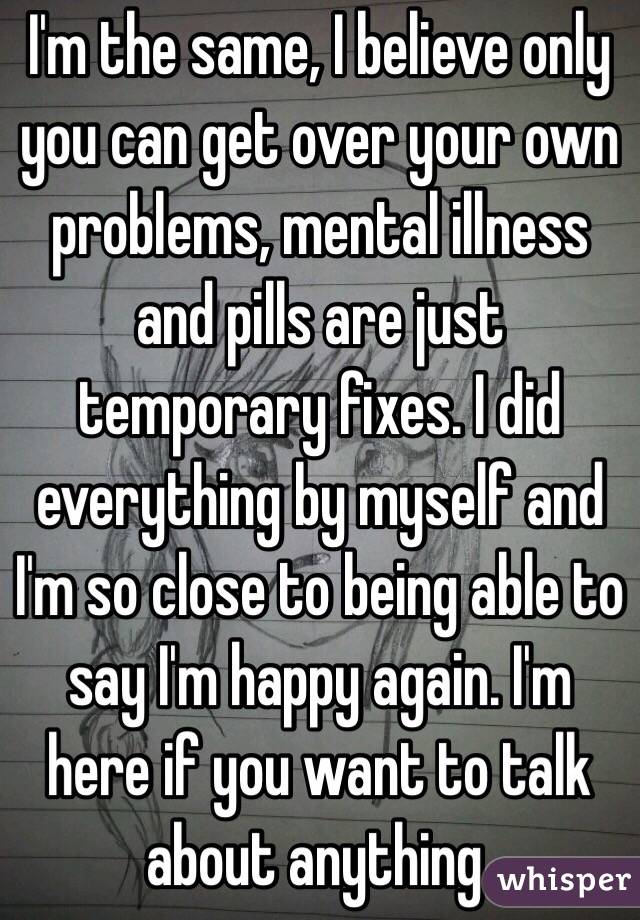I'm the same, I believe only you can get over your own problems, mental illness and pills are just temporary fixes. I did everything by myself and I'm so close to being able to say I'm happy again. I'm here if you want to talk about anything.