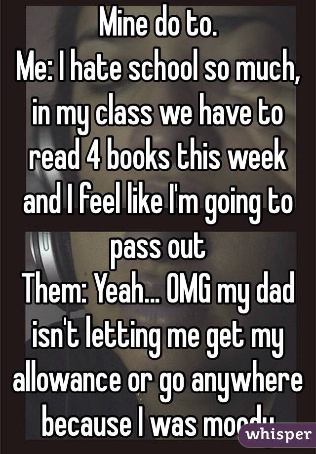 Mine do to. 
Me: I hate school so much, in my class we have to read 4 books this week and I feel like I'm going to pass out 
Them: Yeah... OMG my dad isn't letting me get my allowance or go anywhere because I was moody