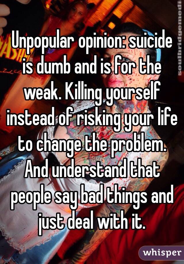 Unpopular opinion: suicide is dumb and is for the weak. Killing yourself instead of risking your life to change the problem. And understand that people say bad things and just deal with it.