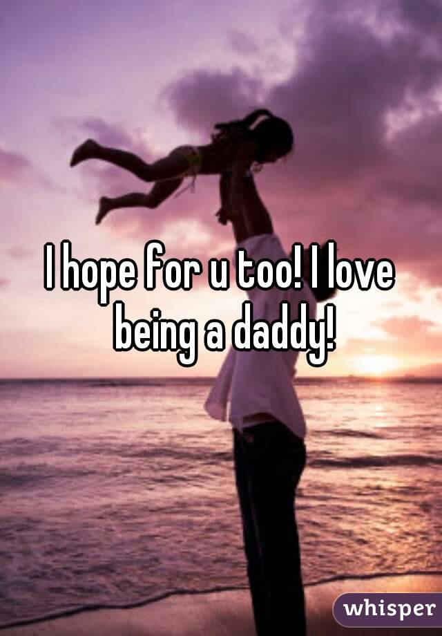 I hope for u too! I love being a daddy!