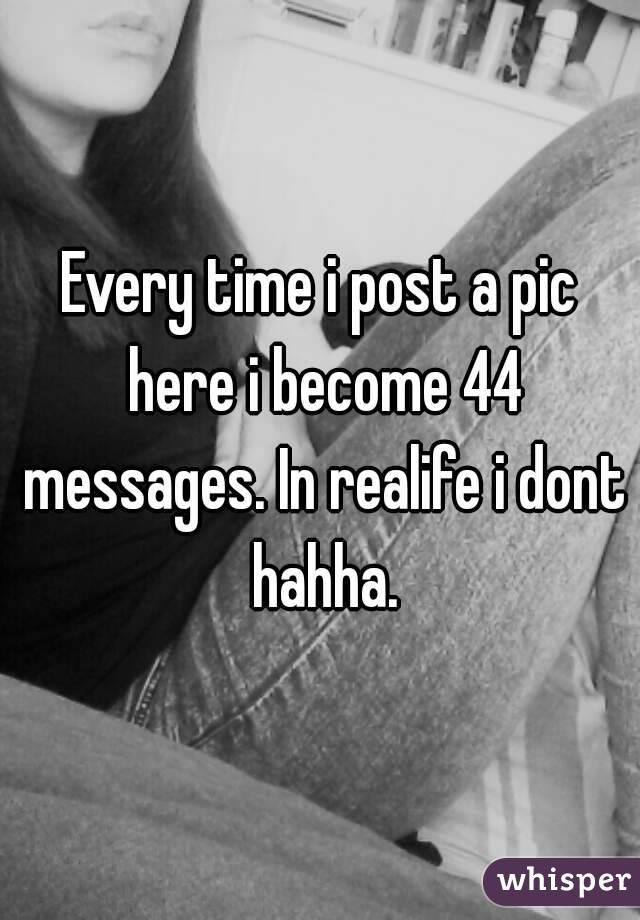 Every time i post a pic here i become 44 messages. In realife i dont hahha.