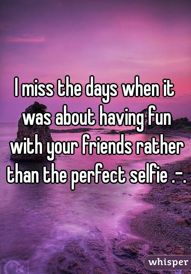 I miss the days when it was about having fun with your friends rather than the perfect selfie .-. 