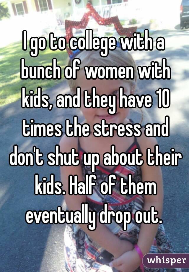 I go to college with a bunch of women with kids, and they have 10 times the stress and don't shut up about their kids. Half of them eventually drop out. 