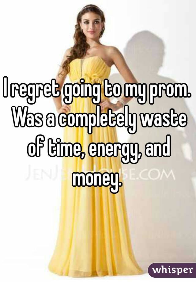 I regret going to my prom. Was a completely waste of time, energy, and money. 