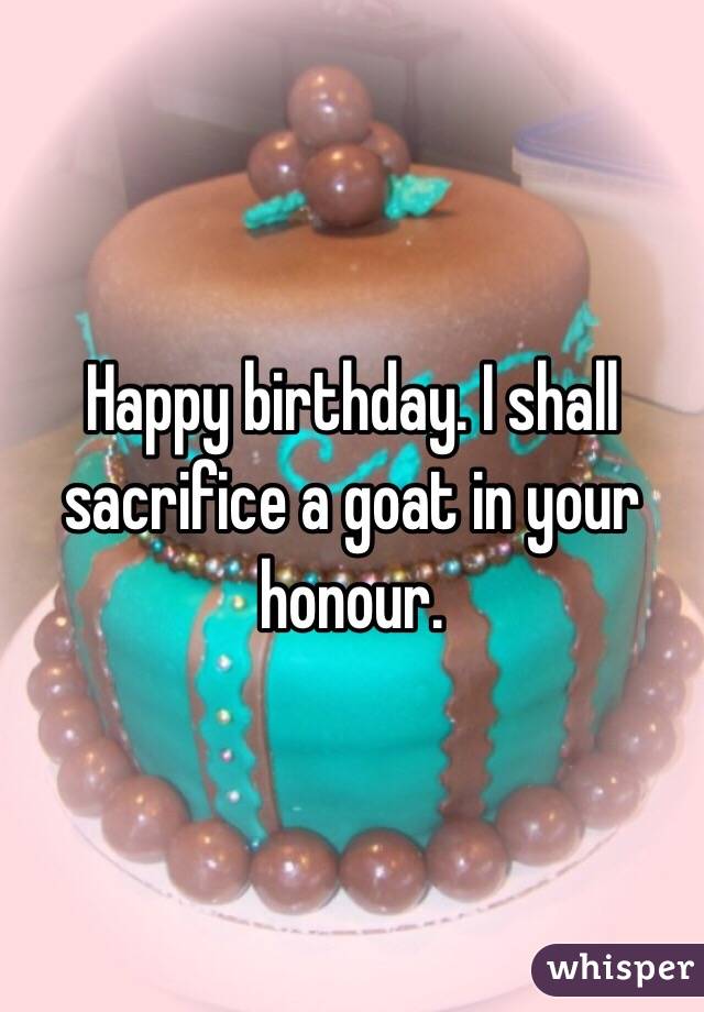 Happy birthday. I shall sacrifice a goat in your honour. 