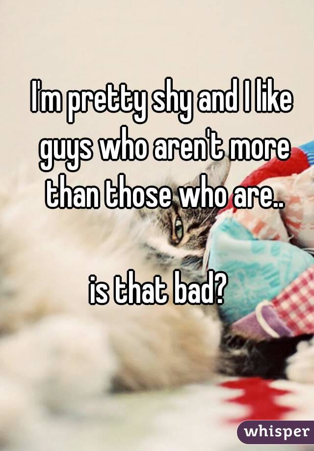 I'm pretty shy and I like guys who aren't more than those who are..

is that bad? 