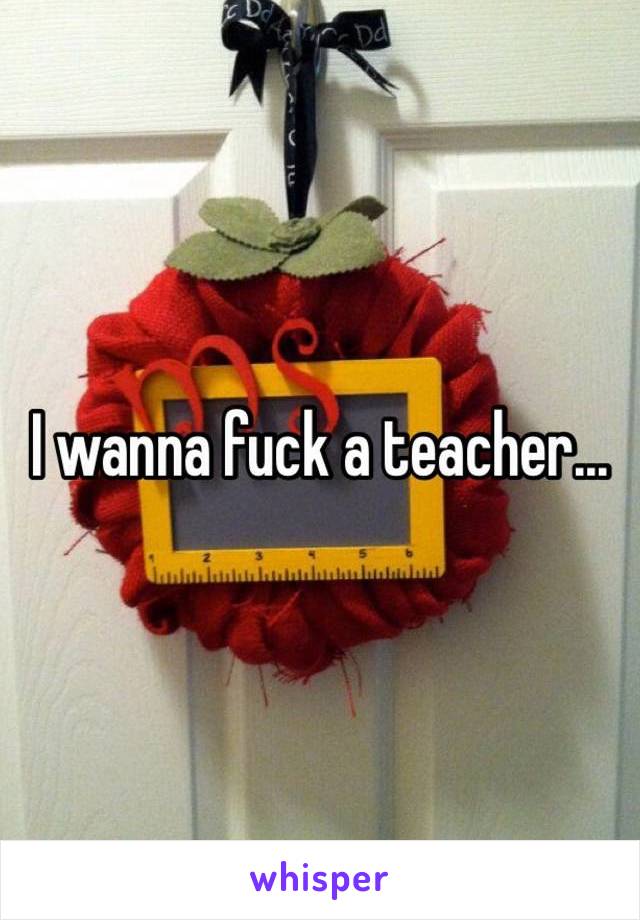 I wanna fuck a teacher... 