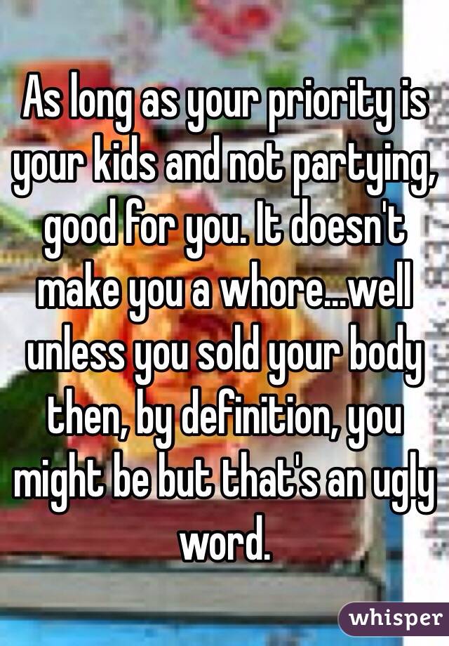 As long as your priority is your kids and not partying, good for you. It doesn't make you a whore...well unless you sold your body then, by definition, you might be but that's an ugly word. 