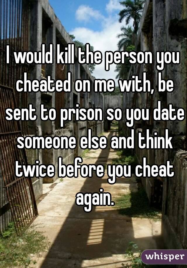I would kill the person you cheated on me with, be sent to prison so you date someone else and think twice before you cheat again.