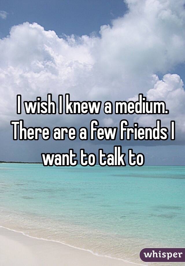 I wish I knew a medium. There are a few friends I want to talk to