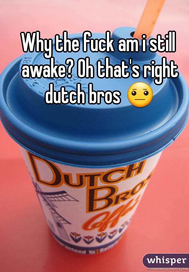 Why the fuck am i still awake? Oh that's right dutch bros 😐