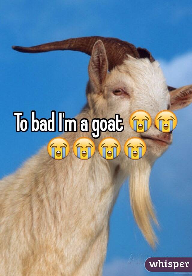 To bad I'm a goat 😭😭😭😭😭😭