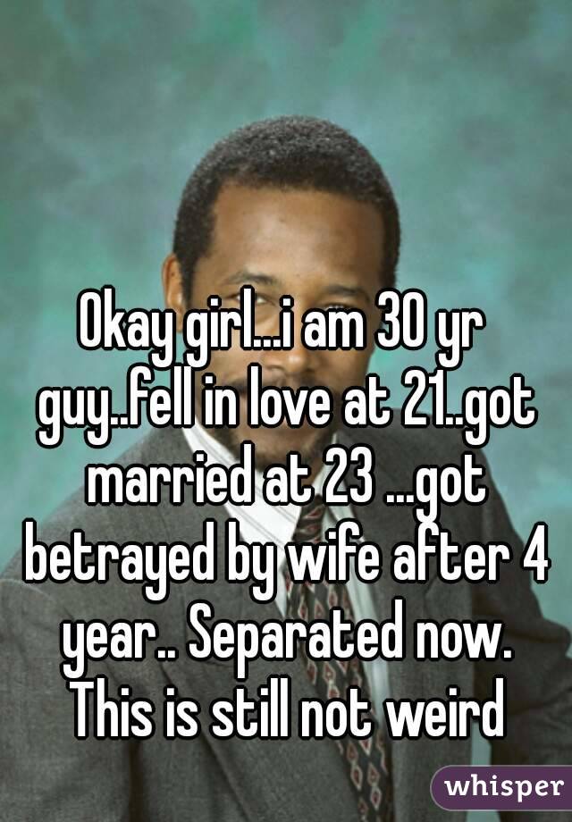 Okay girl...i am 30 yr guy..fell in love at 21..got married at 23 ...got betrayed by wife after 4 year.. Separated now. This is still not weird
