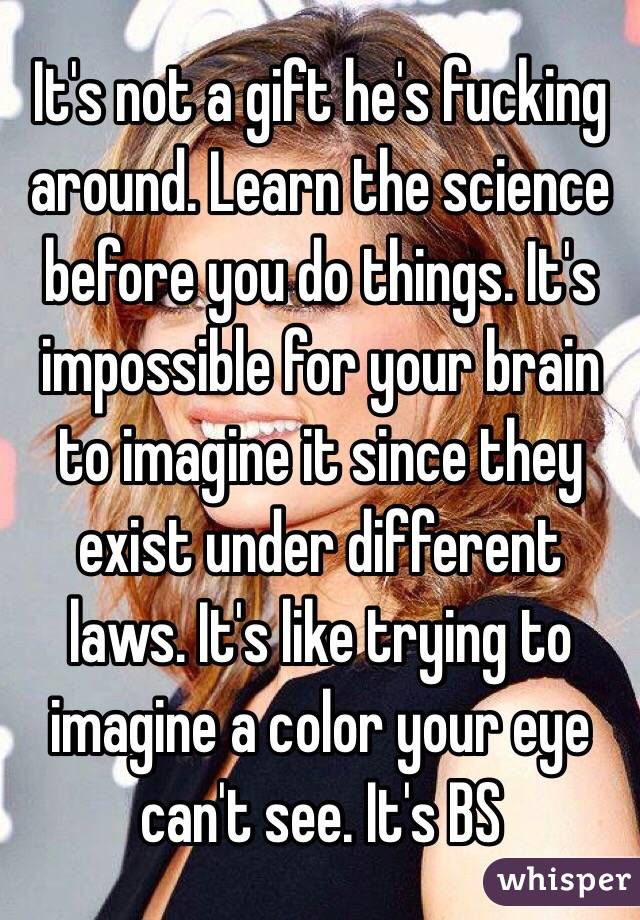 It's not a gift he's fucking around. Learn the science before you do things. It's impossible for your brain to imagine it since they exist under different laws. It's like trying to imagine a color your eye can't see. It's BS