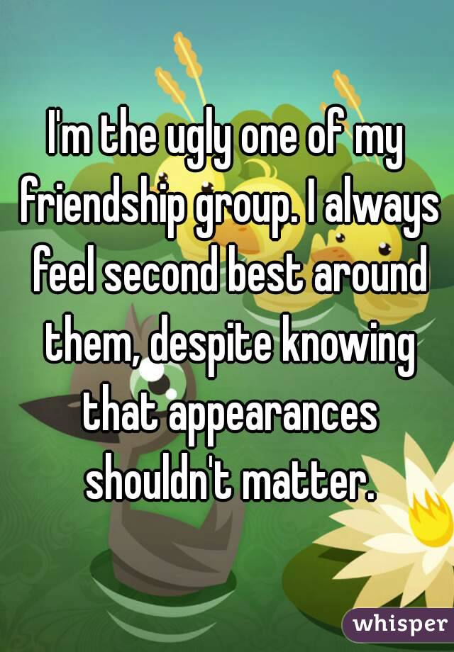 I'm the ugly one of my friendship group. I always feel second best around them, despite knowing that appearances shouldn't matter.