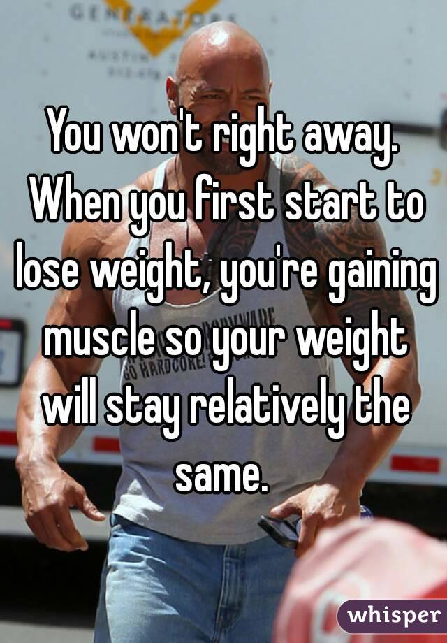 You won't right away. When you first start to lose weight, you're gaining muscle so your weight will stay relatively the same. 