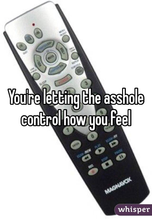 You're letting the asshole control how you feel