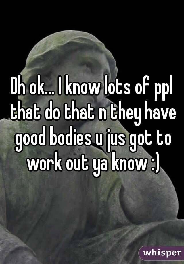 Oh ok... I know lots of ppl that do that n they have good bodies u jus got to work out ya know :)