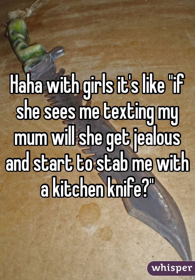 Haha with girls it's like "if she sees me texting my mum will she get jealous and start to stab me with a kitchen knife?" 