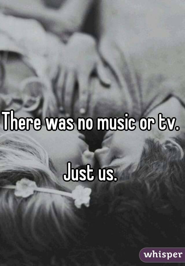 There was no music or tv. 

Just us. 