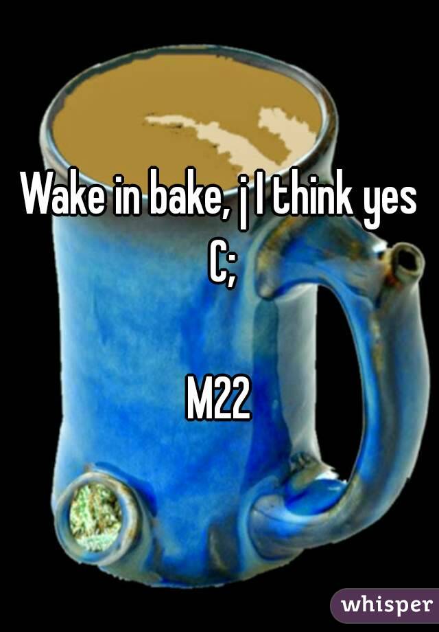 Wake in bake, j I think yes C;

M22