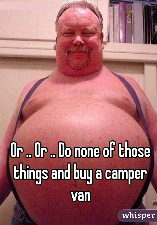 Or .. Or .. Do none of those things and buy a camper van