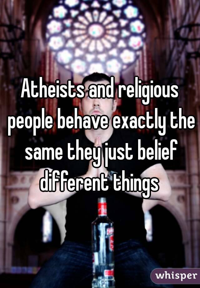 Atheists and religious people behave exactly the same they just belief different things 
