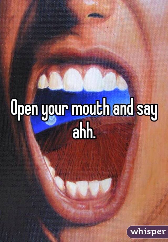 Open your mouth and say ahh.