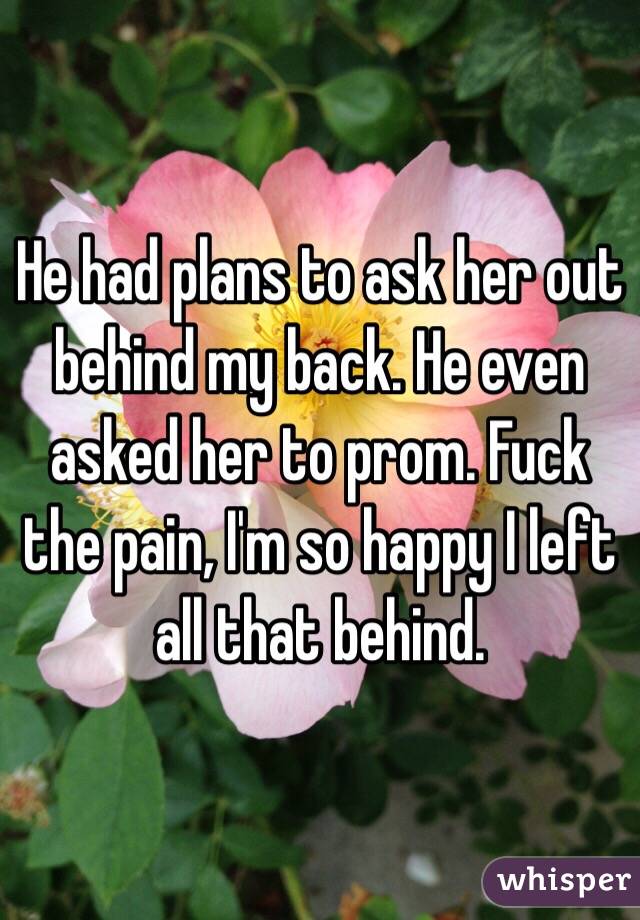 He had plans to ask her out behind my back. He even asked her to prom. Fuck the pain, I'm so happy I left all that behind. 