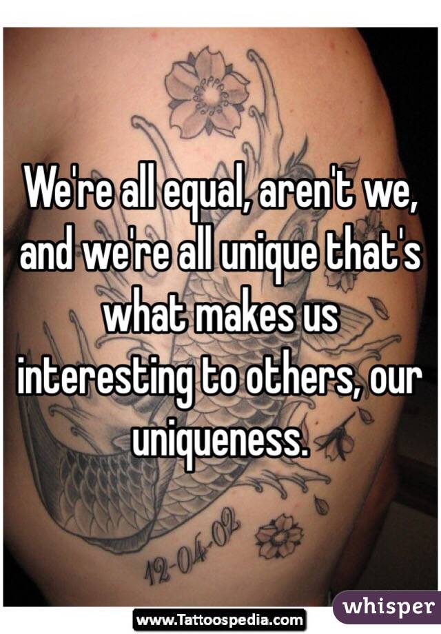 We're all equal, aren't we, and we're all unique that's what makes us interesting to others, our uniqueness.