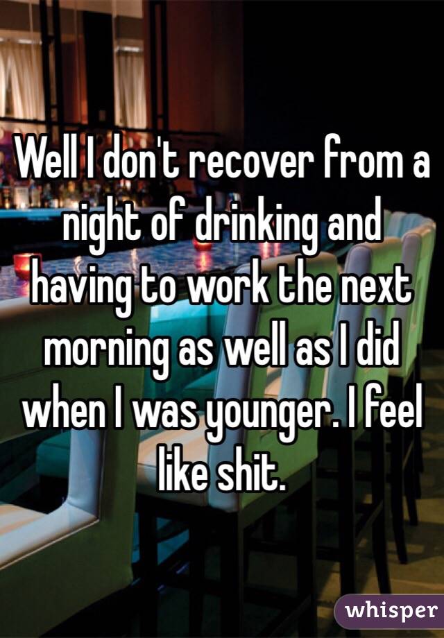 Well I don't recover from a night of drinking and having to work the next morning as well as I did when I was younger. I feel like shit.