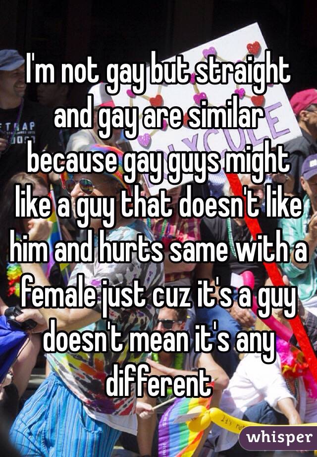 I'm not gay but straight and gay are similar because gay guys might like a guy that doesn't like him and hurts same with a female just cuz it's a guy doesn't mean it's any different 