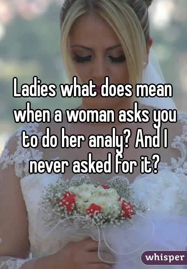 Ladies what does mean when a woman asks you to do her analy? And I never asked for it?
