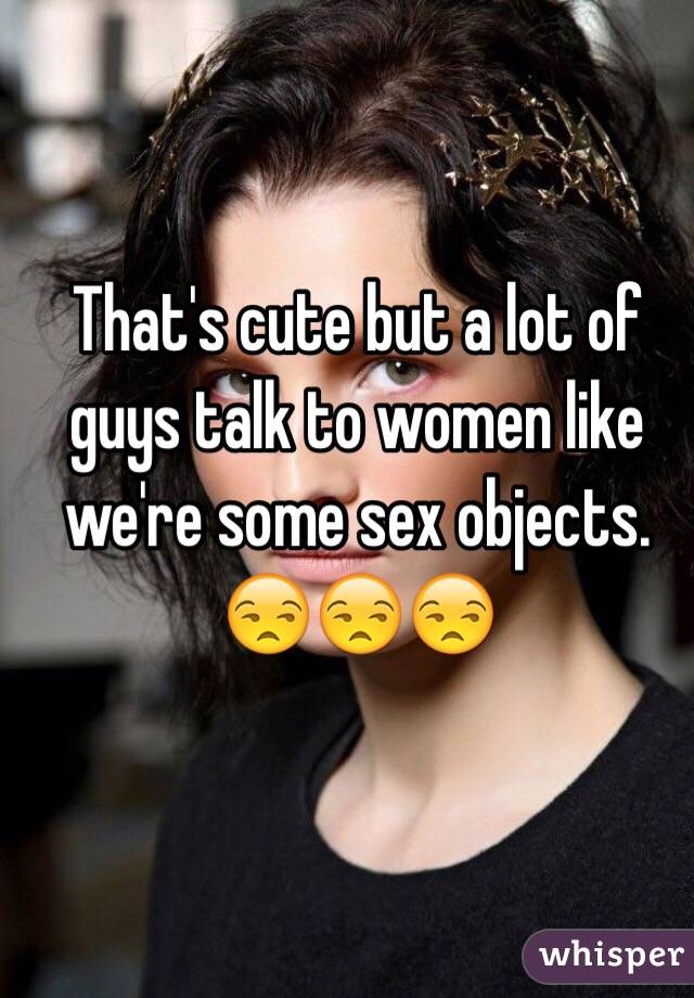 That's cute but a lot of guys talk to women like we're some sex objects. 😒😒😒