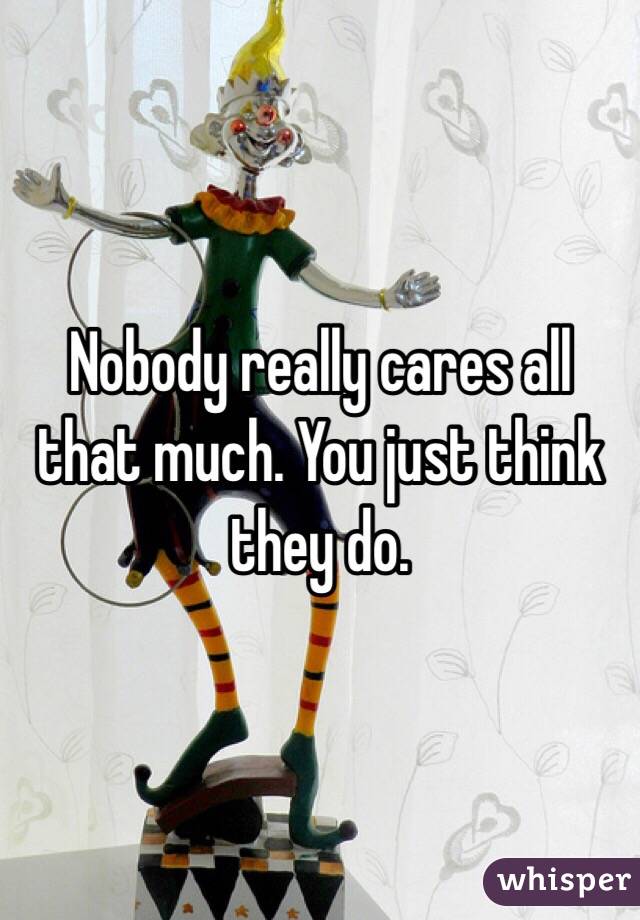 Nobody really cares all that much. You just think they do.