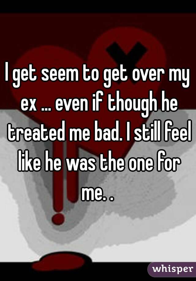 I get seem to get over my ex ... even if though he treated me bad. I still feel like he was the one for me. . 