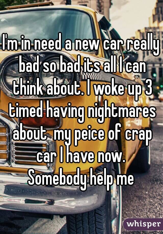 I'm in need a new car really bad so bad its all I can think about. I woke up 3 timed having nightmares about  my peice of crap car I have now. 
Somebody help me
