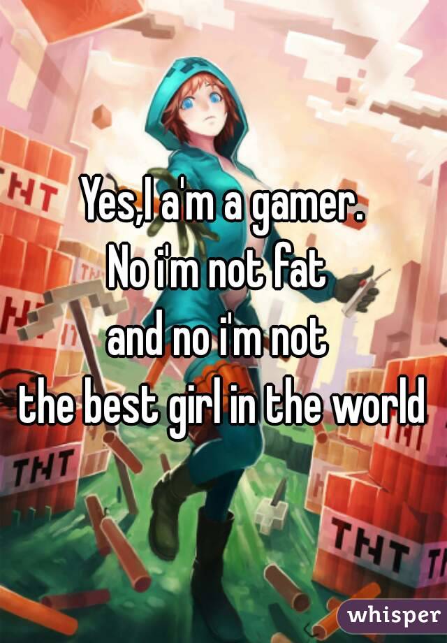 Yes,I a'm a gamer.
No i'm not fat 
and no i'm not 
the best girl in the world