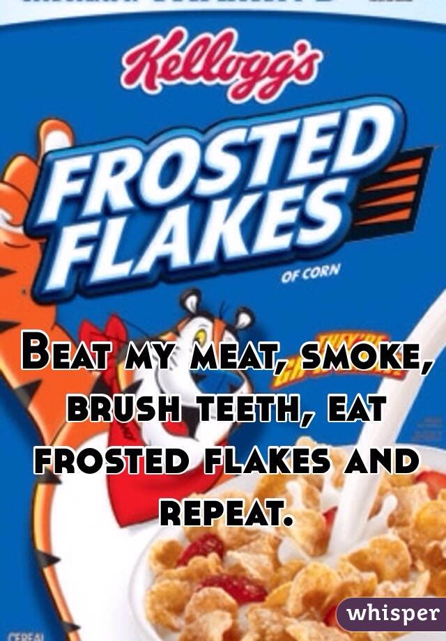Beat my meat, smoke, brush teeth, eat frosted flakes and repeat. 