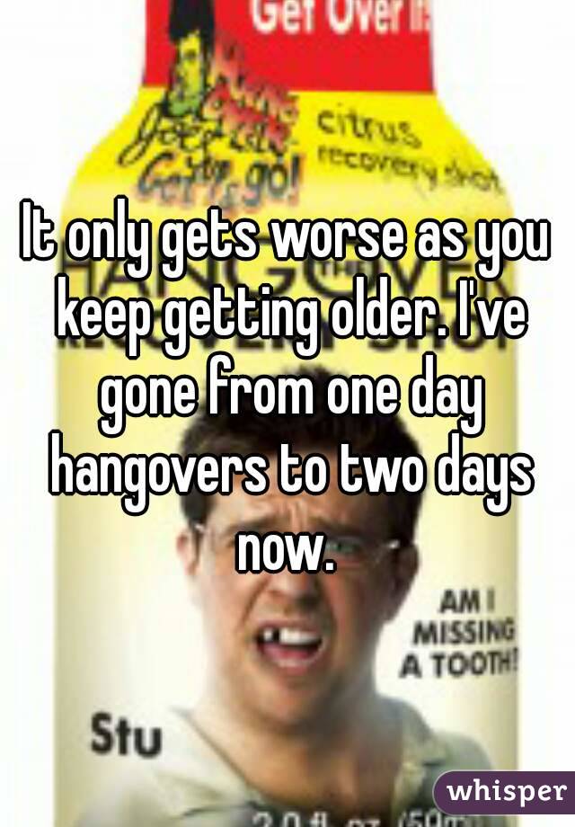 It only gets worse as you keep getting older. I've gone from one day hangovers to two days now. 