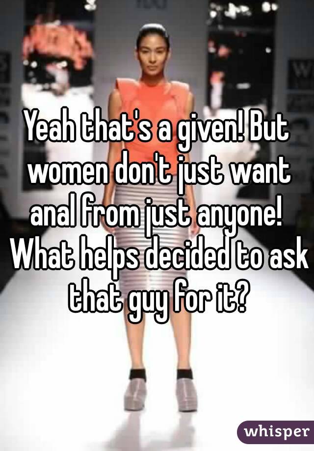 Yeah that's a given! But women don't just want anal from just anyone!  What helps decided to ask that guy for it?