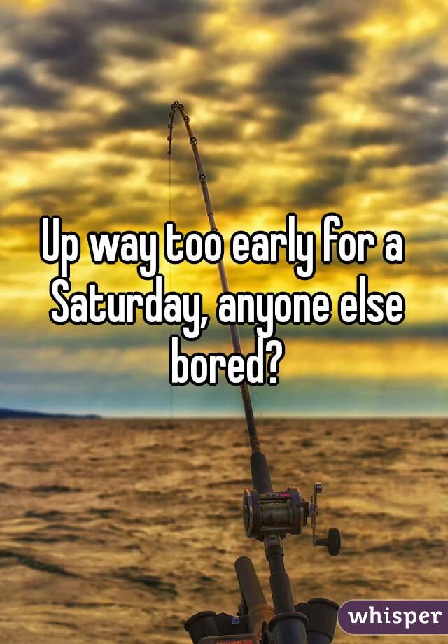 Up way too early for a Saturday, anyone else bored?